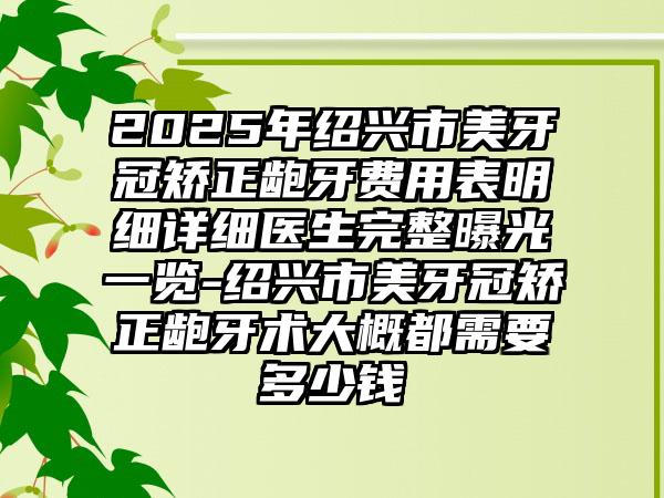 2025年绍兴市美牙冠矫正龅牙费用表明细详细医生完整曝光一览-绍兴市美牙冠矫正龅牙术大概都需要多少钱