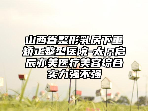 山西省整形乳房下垂矫正整型医院-太原启辰亦美医疗美容综合实力强不强