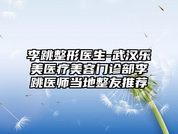 李跳整形医生-武汉乐美医疗美容门诊部李跳医师当地整友推荐