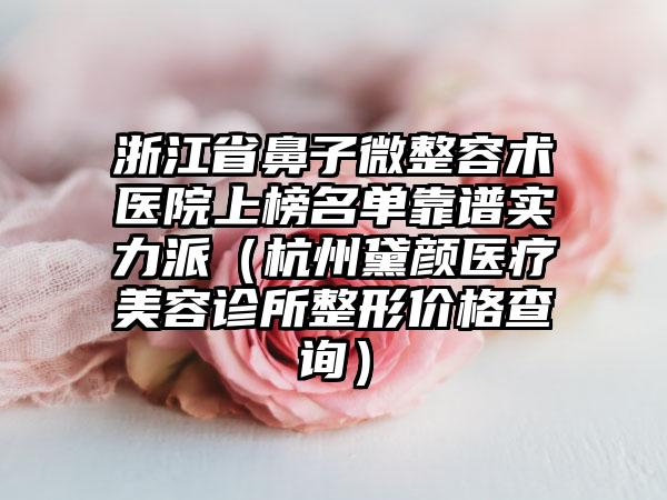 浙江省鼻子微整容术医院上榜名单靠谱实力派（杭州黛颜医疗美容诊所整形价格查询）