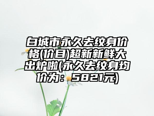 白城市永久去纹身价格(价目)超新新鲜大出炉啦(永久去纹身均价为：5821元)