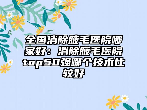 全国消除腋毛医院哪家好：消除腋毛医院top50强哪个技术比较好