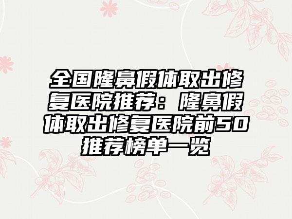 全国隆鼻假体取出修复医院推荐：隆鼻假体取出修复医院前50推荐榜单一览