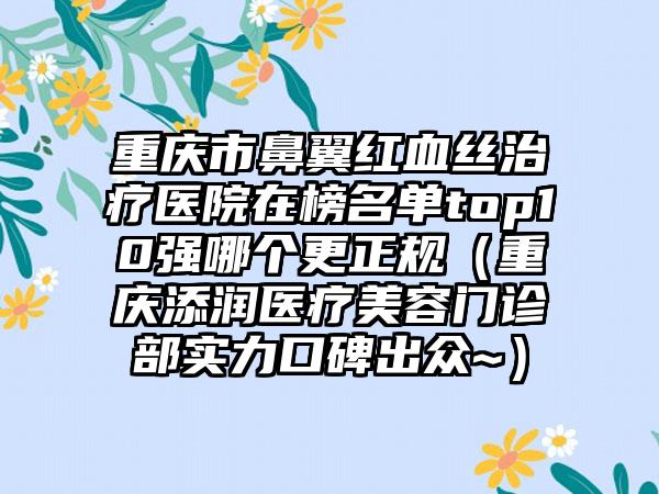 重庆市鼻翼红血丝治疗医院在榜名单top10强哪个更正规（重庆添润医疗美容门诊部实力口碑出众~）