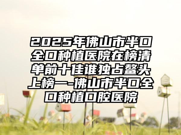 2025年佛山市半口全口种植医院在榜清单前十佳谁独占鳌头上榜一-佛山市半口全口种植口腔医院