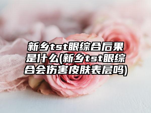 新乡tst眼综合后果是什么(新乡tst眼综合会伤害皮肤表层吗)