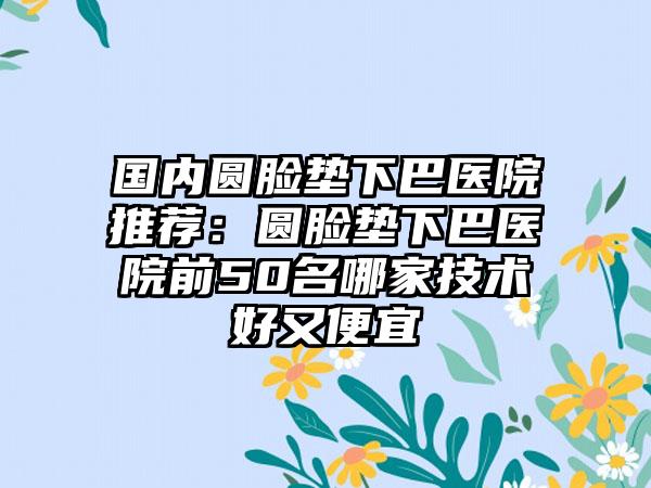 国内圆脸垫下巴医院推荐：圆脸垫下巴医院前50名哪家技术好又便宜