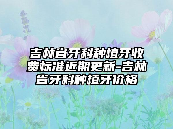 吉林省牙科种植牙收费标准近期更新-吉林省牙科种植牙价格