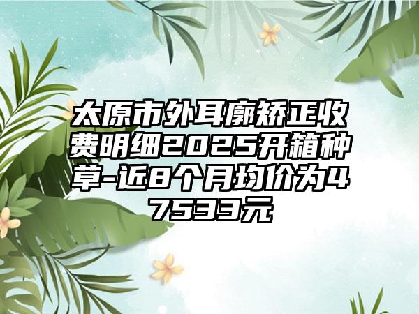 太原市外耳廓矫正收费明细2025开箱种草-近8个月均价为47533元