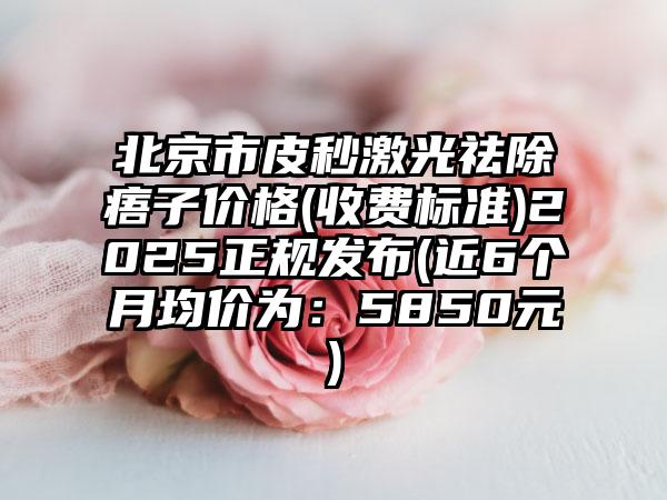 北京市皮秒激光祛除痦子价格(收费标准)2025正规发布(近6个月均价为：5850元)