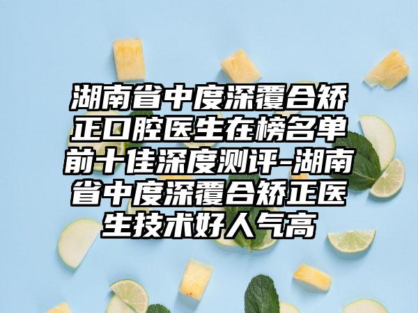 湖南省中度深覆合矫正口腔医生在榜名单前十佳深度测评-湖南省中度深覆合矫正医生技术好人气高