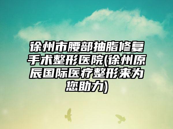 徐州市腰部抽脂修复手术整形医院(徐州原辰国际医疗整形来为您助力)