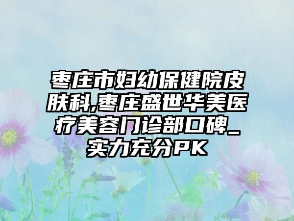 枣庄市妇幼保健院皮肤科,枣庄盛世华美医疗美容门诊部口碑_实力充分PK