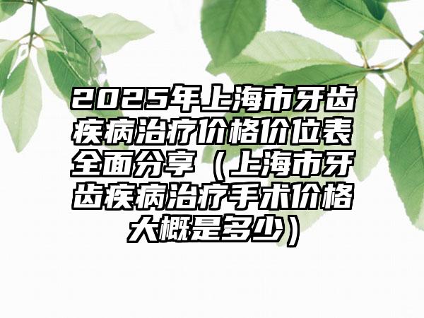 2025年上海市牙齿疾病治疗价格价位表全面分享（上海市牙齿疾病治疗手术价格大概是多少）