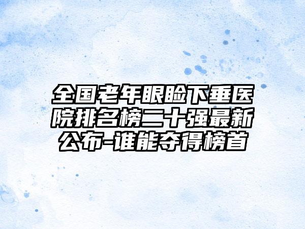 全国老年眼睑下垂医院排名榜二十强最新公布-谁能夺得榜首