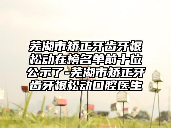 芜湖市矫正牙齿牙根松动在榜名单前十位公示了-芜湖市矫正牙齿牙根松动口腔医生