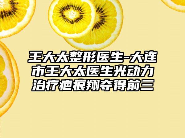 王大太整形医生-大连市王大太医生光动力治疗疤痕翔夺得前三