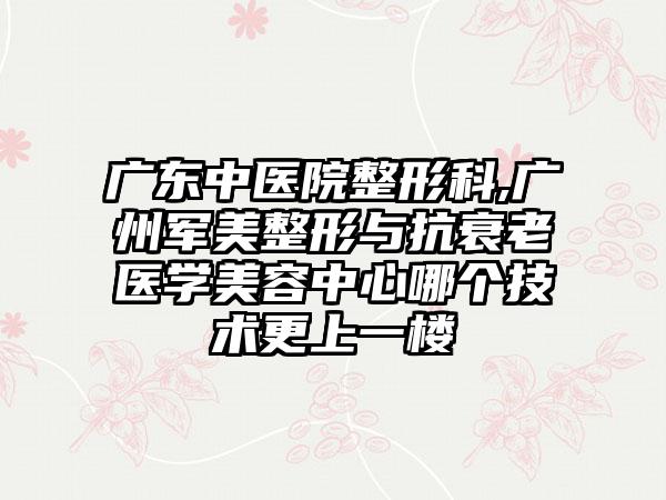 广东中医院整形科,广州军美整形与抗衰老医学美容中心哪个技术更上一楼