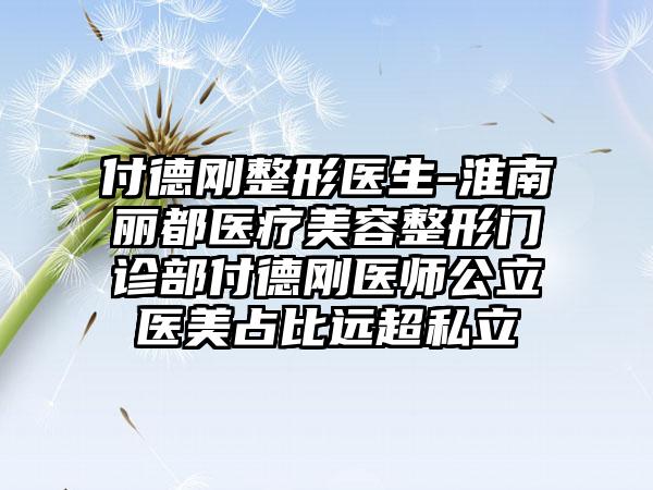 付德刚整形医生-淮南丽都医疗美容整形门诊部付德刚医师公立医美占比远超私立