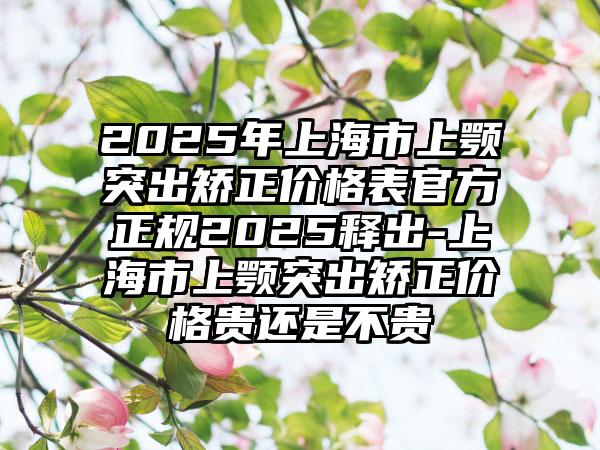 2025年上海市上颚突出矫正价格表官方正规2025释出-上海市上颚突出矫正价格贵还是不贵