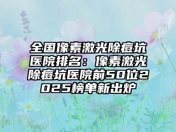 全国像素激光除痘坑医院排名：像素激光除痘坑医院前50位2025榜单新出炉