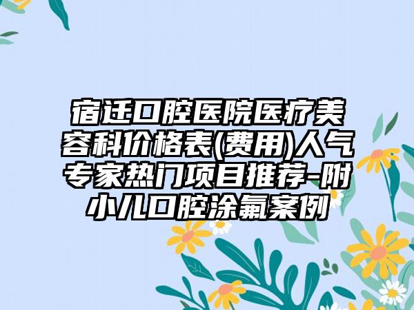 宿迁口腔医院医疗美容科价格表(费用)人气专家热门项目推荐-附小儿口腔涂氟案例