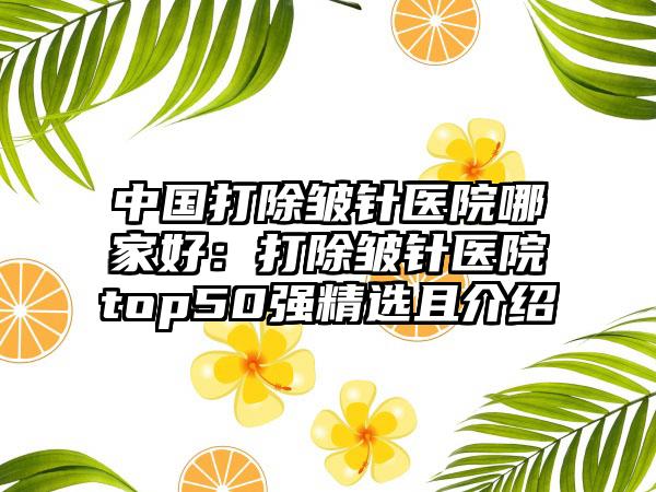 中国打除皱针医院哪家好：打除皱针医院top50强精选且介绍