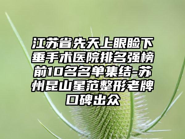 江苏省先天上眼睑下垂手术医院排名强榜前10名名单集结-苏州昆山星范整形老牌口碑出众