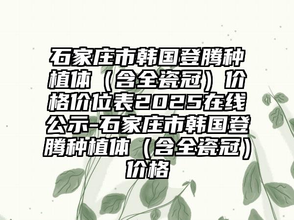 石家庄市韩国登腾种植体（含全瓷冠）价格价位表2025在线公示-石家庄市韩国登腾种植体（含全瓷冠）价格