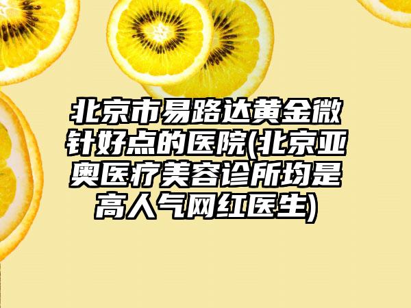 北京市易路达黄金微针好点的医院(北京亚奥医疗美容诊所均是高人气网红医生)