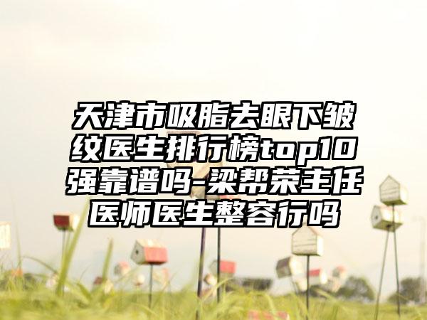 天津市吸脂去眼下皱纹医生排行榜top10强靠谱吗-梁帮荣主任医师医生整容行吗