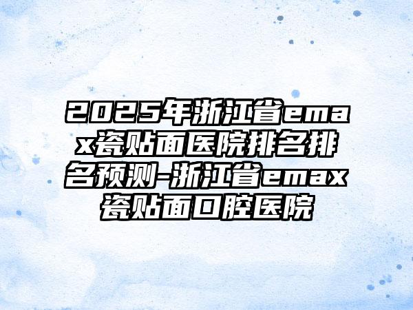 2025年浙江省emax瓷贴面医院排名排名预测-浙江省emax瓷贴面口腔医院