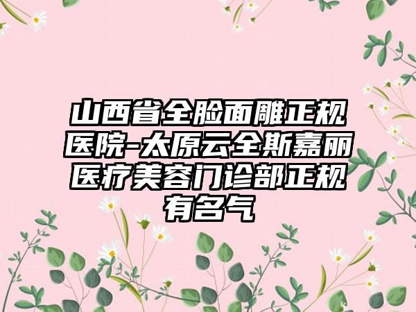 山西省全脸面雕正规医院-太原云全斯嘉丽医疗美容门诊部正规有名气