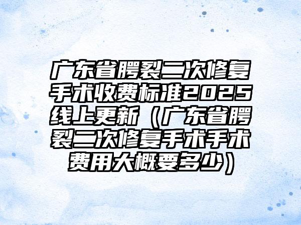 广东省腭裂二次修复手术收费标准2025线上更新（广东省腭裂二次修复手术手术费用大概要多少）