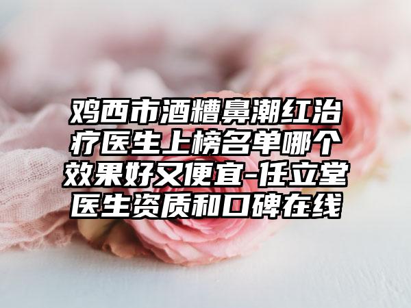 鸡西市酒糟鼻潮红治疗医生上榜名单哪个效果好又便宜-任立堂医生资质和口碑在线