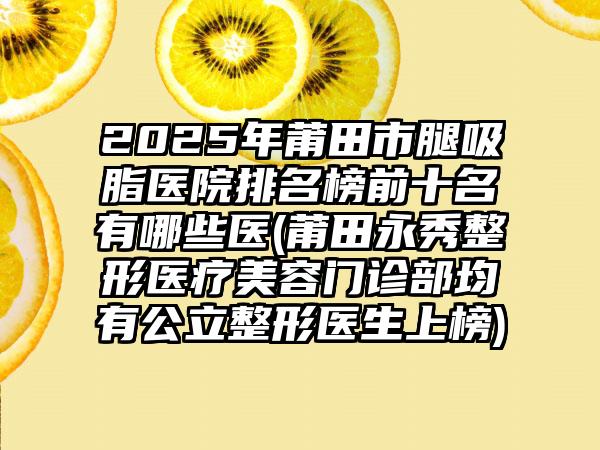 2025年莆田市腿吸脂医院排名榜前十名有哪些医(莆田永秀整形医疗美容门诊部均有公立整形医生上榜)