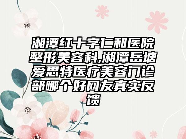 湘潭红十字仁和医院整形美容科,湘潭岳塘爱思特医疗美容门诊部哪个好网友真实反馈