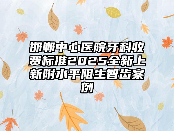 邯郸中心医院牙科收费标准2025全新上新附水平阻生智齿案例