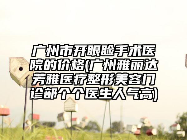 广州市开眼睑手术医院的价格(广州雅丽达芳雅医疗整形美容门诊部个个医生人气高)