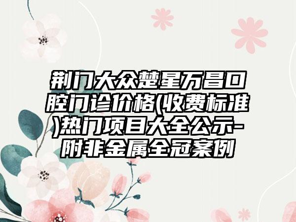 荆门大众楚星万昌口腔门诊价格(收费标准)热门项目大全公示-附非金属全冠案例