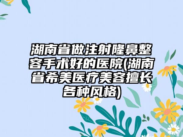 湖南省做注射隆鼻整容手术好的医院(湖南省希美医疗美容擅长各种风格)