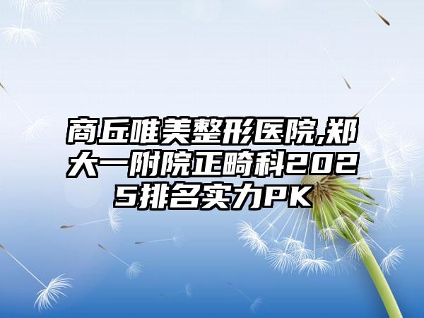 商丘唯美整形医院,郑大一附院正畸科2025排名实力PK