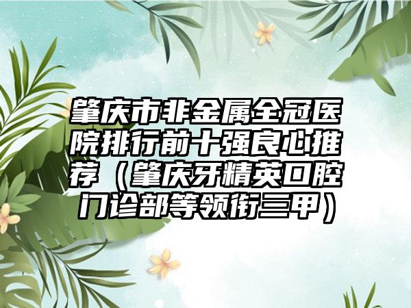 肇庆市非金属全冠医院排行前十强良心推荐（肇庆牙精英口腔门诊部等领衔三甲）