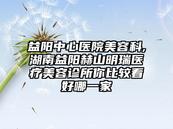 益阳中心医院美容科,湖南益阳赫山明瑞医疗美容诊所你比较看好哪一家