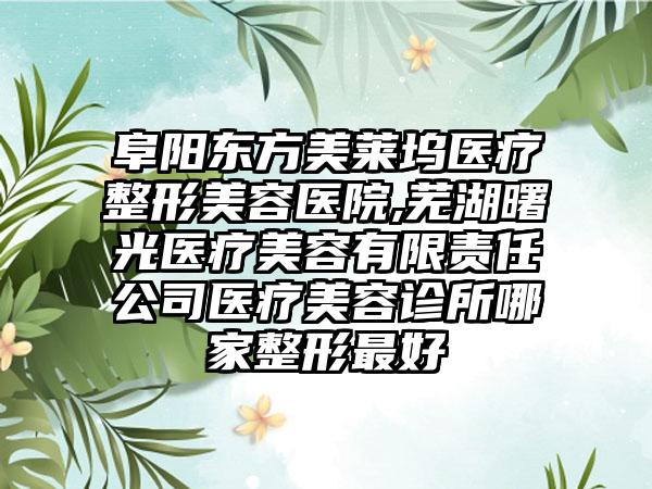 阜阳东方美莱坞医疗整形美容医院,芜湖曙光医疗美容有限责任公司医疗美容诊所哪家整形最好