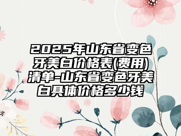 2025年山东省变色牙美白价格表(费用)清单-山东省变色牙美白具体价格多少钱