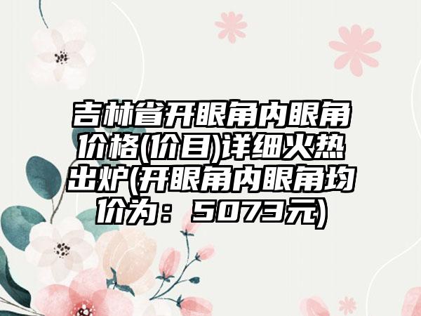 吉林省开眼角内眼角价格(价目)详细火热出炉(开眼角内眼角均价为：5073元)