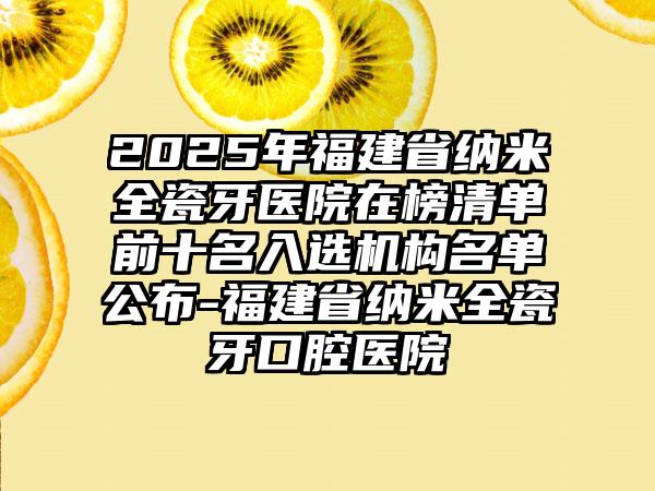 2025年福建省纳米全瓷牙医院在榜清单前十名入选机构名单公布-福建省纳米全瓷牙口腔医院