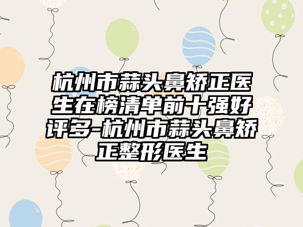 杭州市蒜头鼻矫正医生在榜清单前十强好评多-杭州市蒜头鼻矫正整形医生