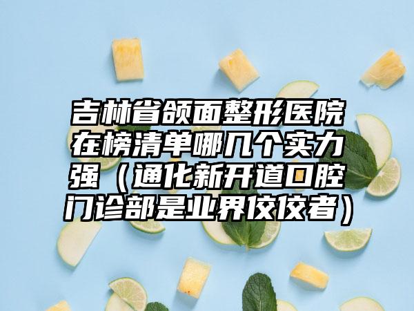 吉林省颌面整形医院在榜清单哪几个实力强（通化新开道口腔门诊部是业界佼佼者）